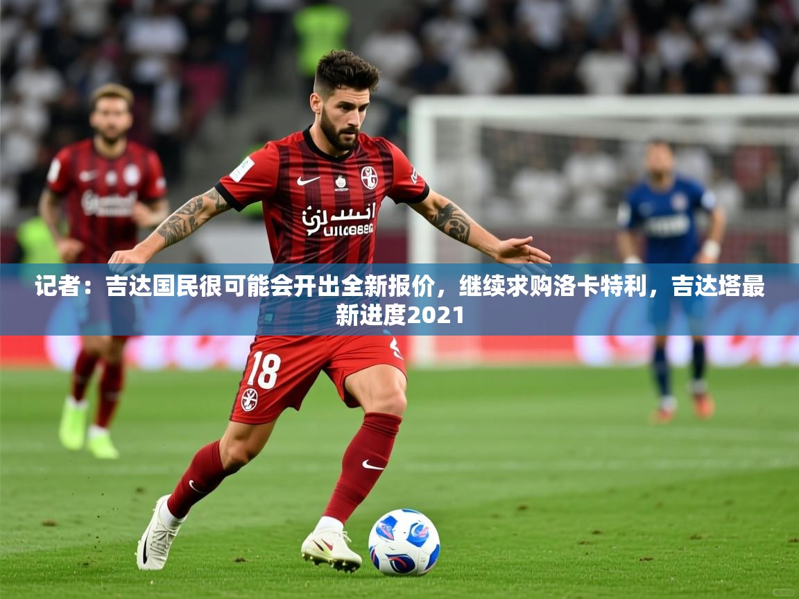 2025久游娱乐app记者:吉达国民很可能会开出全新报价,继续求购洛卡特利,吉达塔最新进度2021 第1张