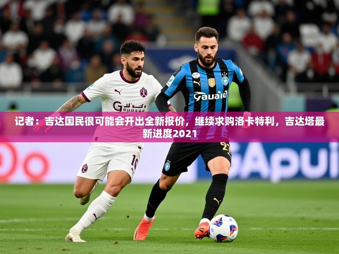 2025久游娱乐app记者:吉达国民很可能会开出全新报价,继续求购洛卡特利,吉达塔最新进度2021 第3张
