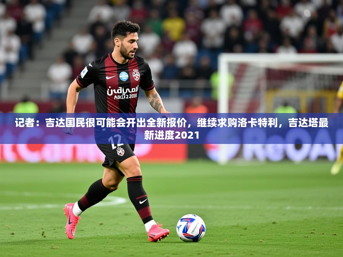 2025久游娱乐app记者:吉达国民很可能会开出全新报价,继续求购洛卡特利,吉达塔最新进度2021 第2张