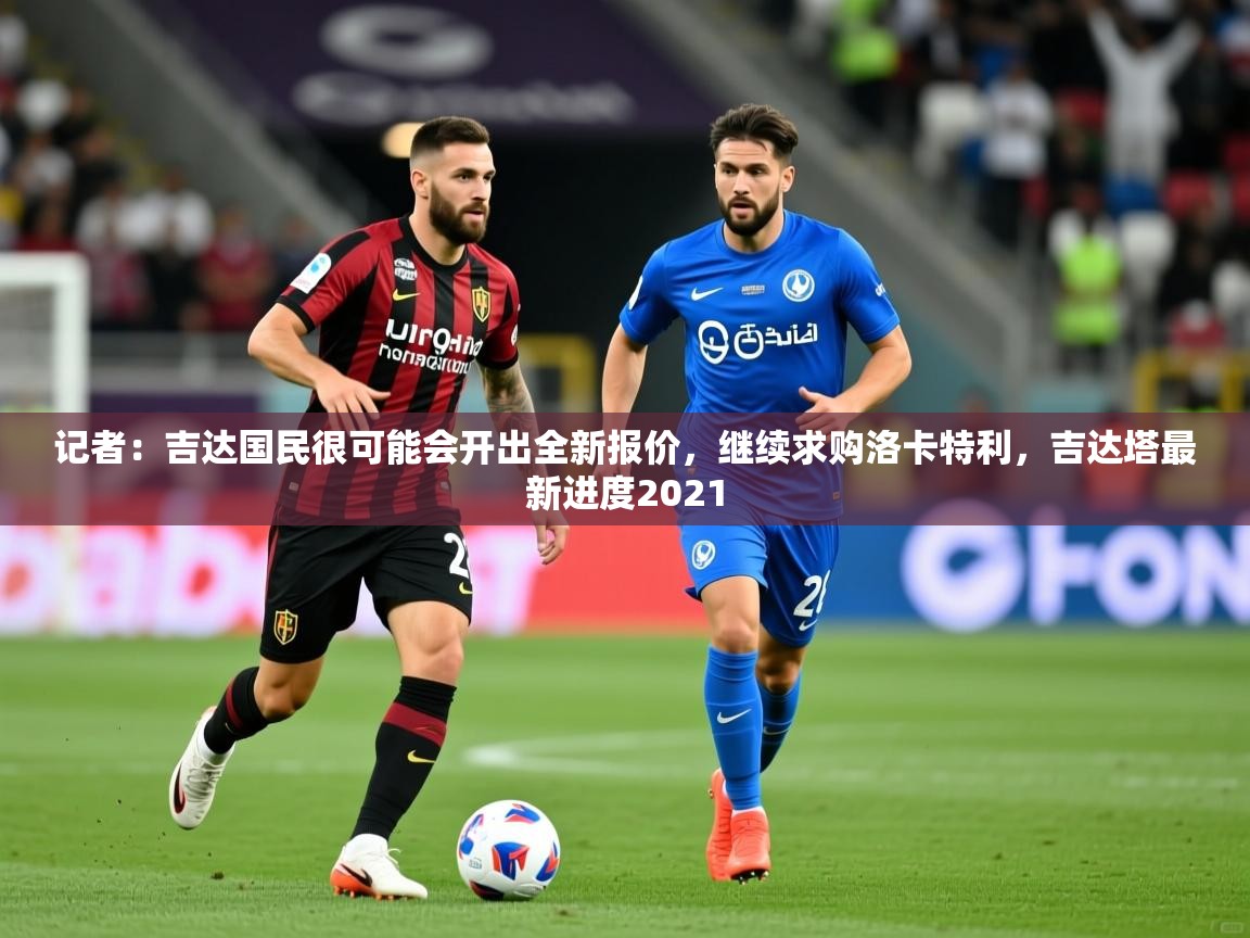 2025久游娱乐app记者:吉达国民很可能会开出全新报价,继续求购洛卡特利,吉达塔最新进度2021 第4张