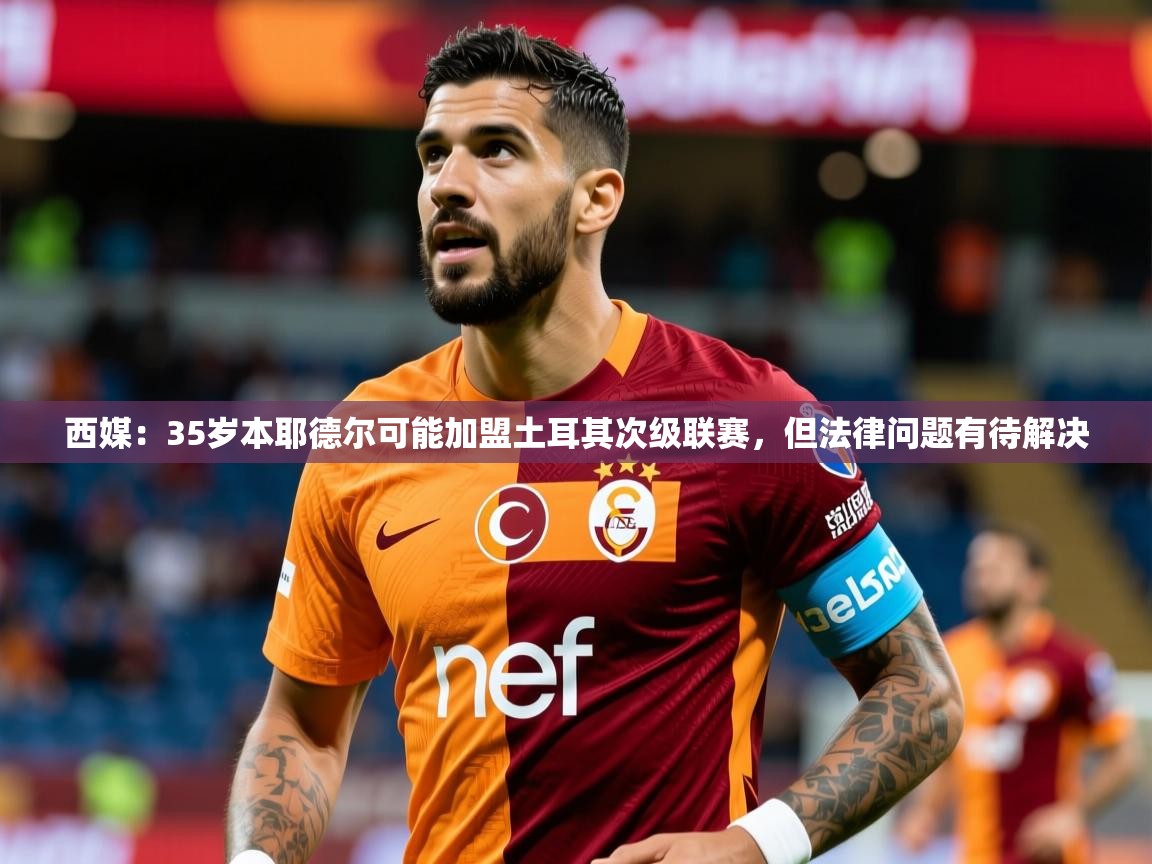 2025九游娱乐app西媒：35岁本耶德尔可能加盟土耳其次级联赛，但法律问题有待解决